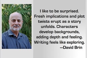 DAVID BRIN: I like to be surprised. Fresh implications and plot twists erupt as a story unfolds. Characters develop backgrounds, adding depth and feeling. Writing feels like exploring.