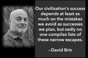 DAVID BRIN: Our civilization's success depends at least as much on the mistakes we avoid as successes we plan, but sadly no one compiles lists of these narrow escapes.